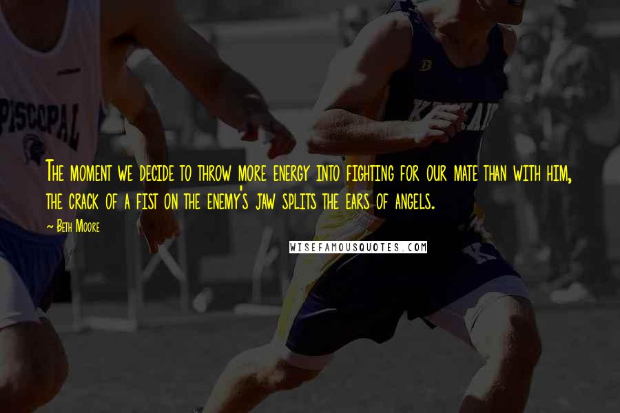 Beth Moore Quotes: The moment we decide to throw more energy into fighting for our mate than with him, the crack of a fist on the enemy's jaw splits the ears of angels.