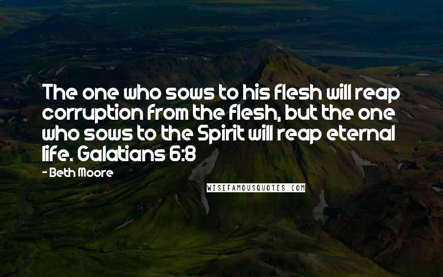 Beth Moore Quotes: The one who sows to his flesh will reap corruption from the flesh, but the one who sows to the Spirit will reap eternal life. Galatians 6:8