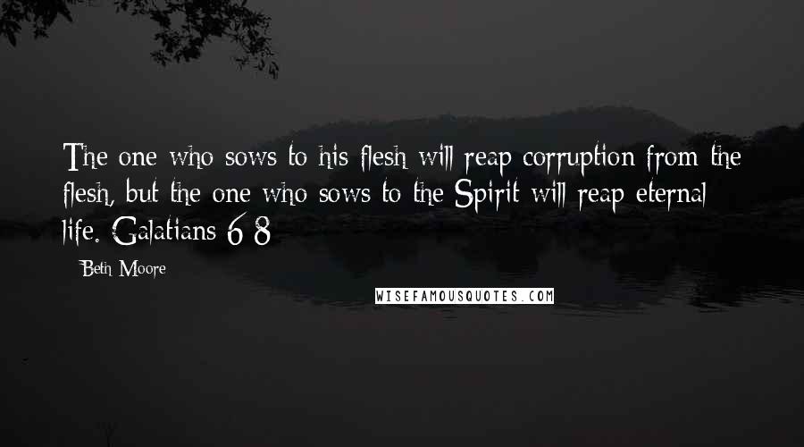 Beth Moore Quotes: The one who sows to his flesh will reap corruption from the flesh, but the one who sows to the Spirit will reap eternal life. Galatians 6:8
