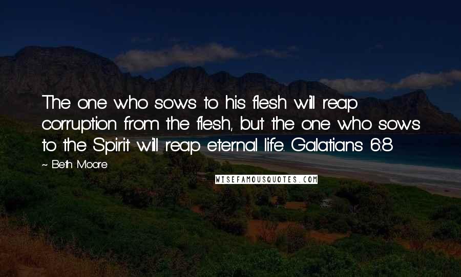 Beth Moore Quotes: The one who sows to his flesh will reap corruption from the flesh, but the one who sows to the Spirit will reap eternal life. Galatians 6:8