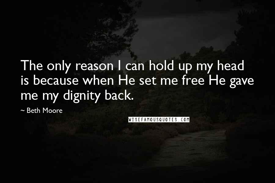 Beth Moore Quotes: The only reason I can hold up my head is because when He set me free He gave me my dignity back.