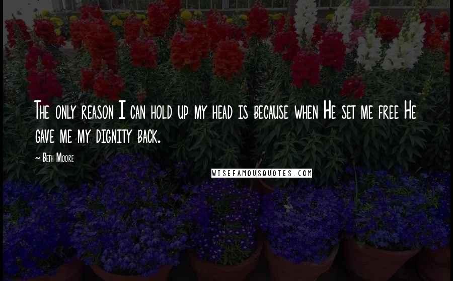 Beth Moore Quotes: The only reason I can hold up my head is because when He set me free He gave me my dignity back.