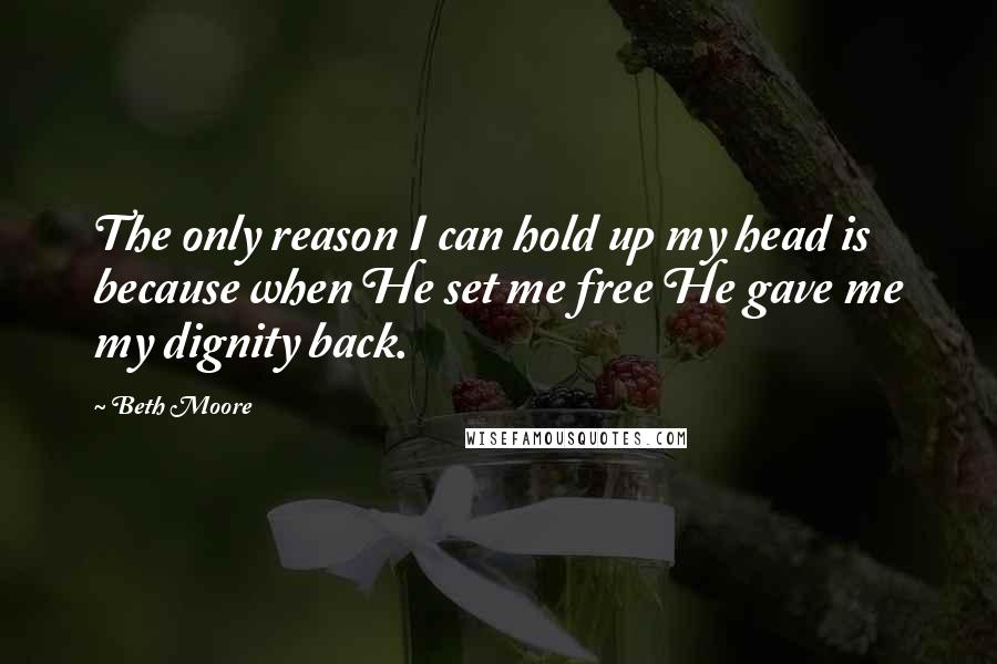 Beth Moore Quotes: The only reason I can hold up my head is because when He set me free He gave me my dignity back.