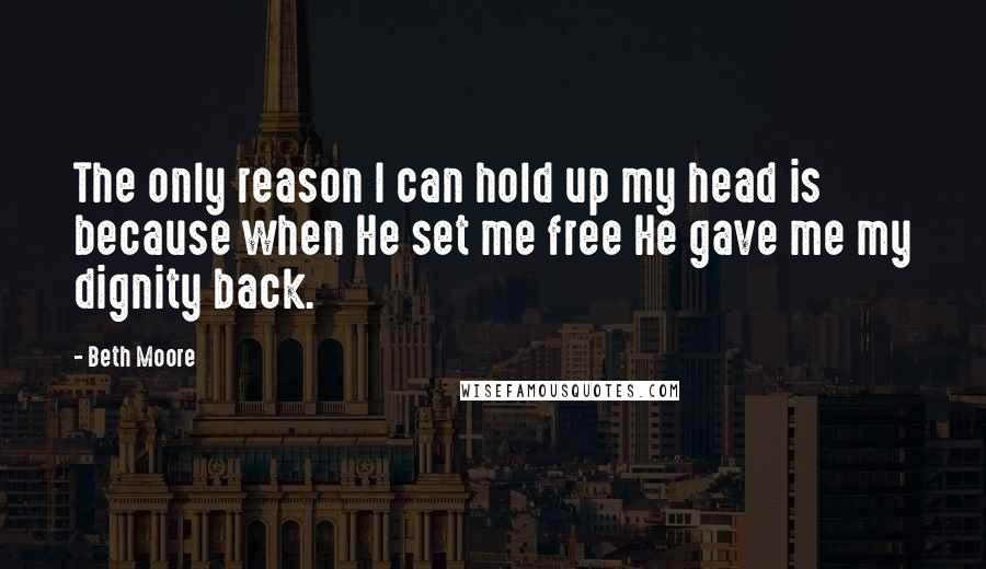 Beth Moore Quotes: The only reason I can hold up my head is because when He set me free He gave me my dignity back.