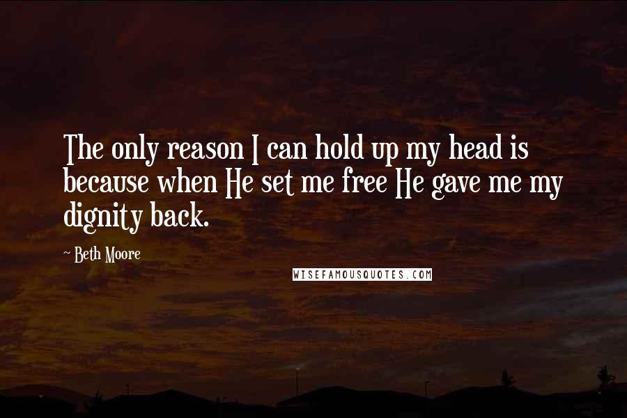 Beth Moore Quotes: The only reason I can hold up my head is because when He set me free He gave me my dignity back.