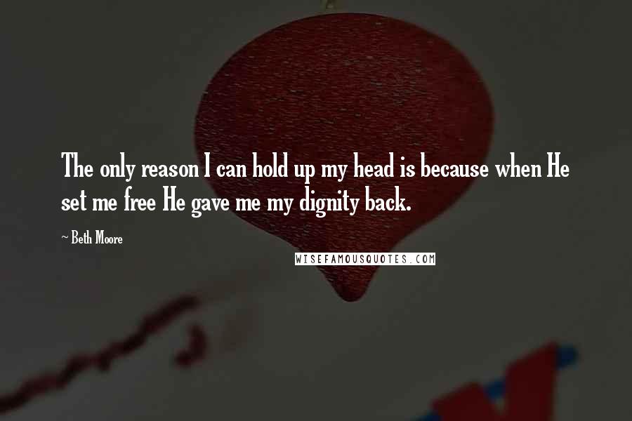 Beth Moore Quotes: The only reason I can hold up my head is because when He set me free He gave me my dignity back.
