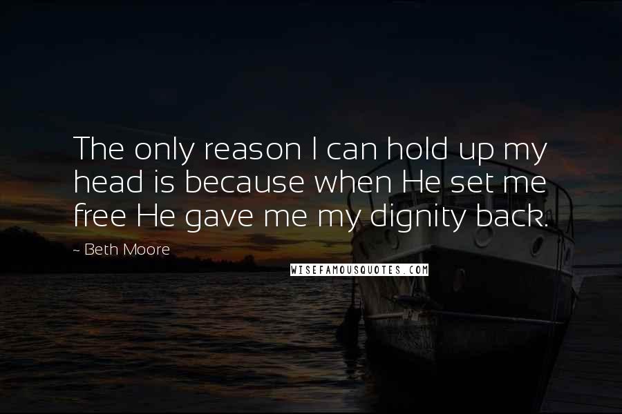 Beth Moore Quotes: The only reason I can hold up my head is because when He set me free He gave me my dignity back.