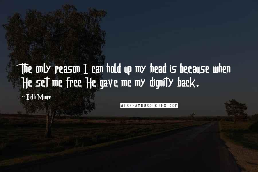 Beth Moore Quotes: The only reason I can hold up my head is because when He set me free He gave me my dignity back.