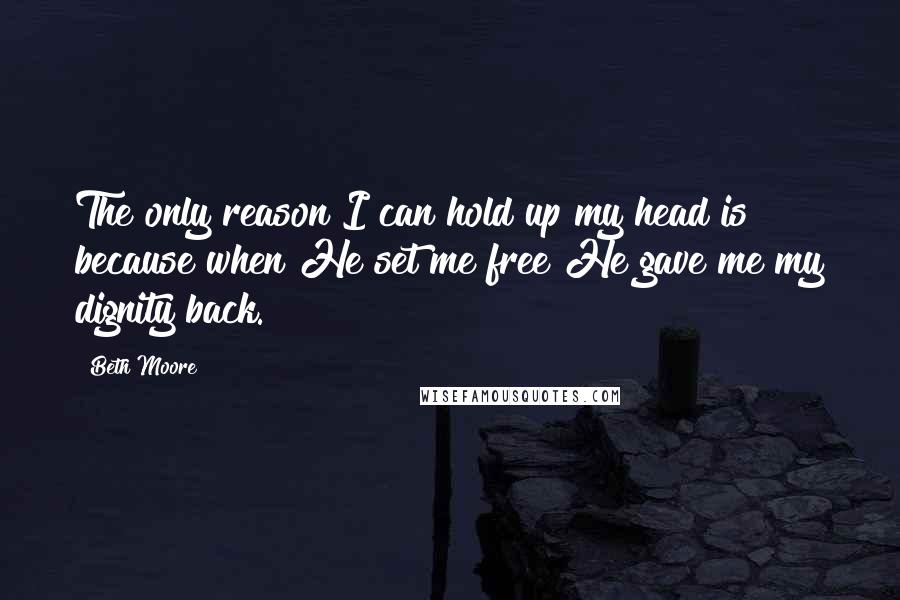 Beth Moore Quotes: The only reason I can hold up my head is because when He set me free He gave me my dignity back.