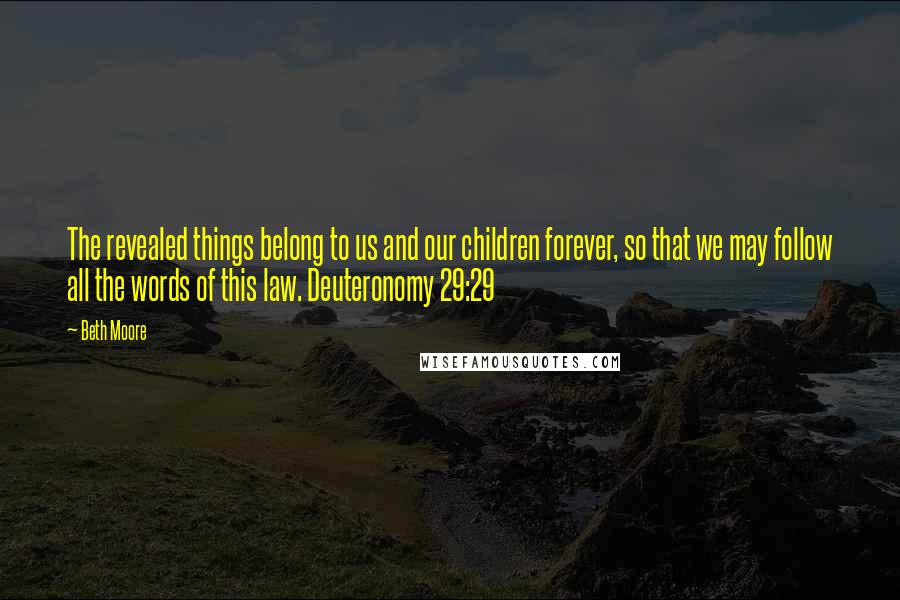 Beth Moore Quotes: The revealed things belong to us and our children forever, so that we may follow all the words of this law. Deuteronomy 29:29