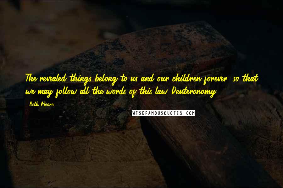 Beth Moore Quotes: The revealed things belong to us and our children forever, so that we may follow all the words of this law. Deuteronomy 29:29