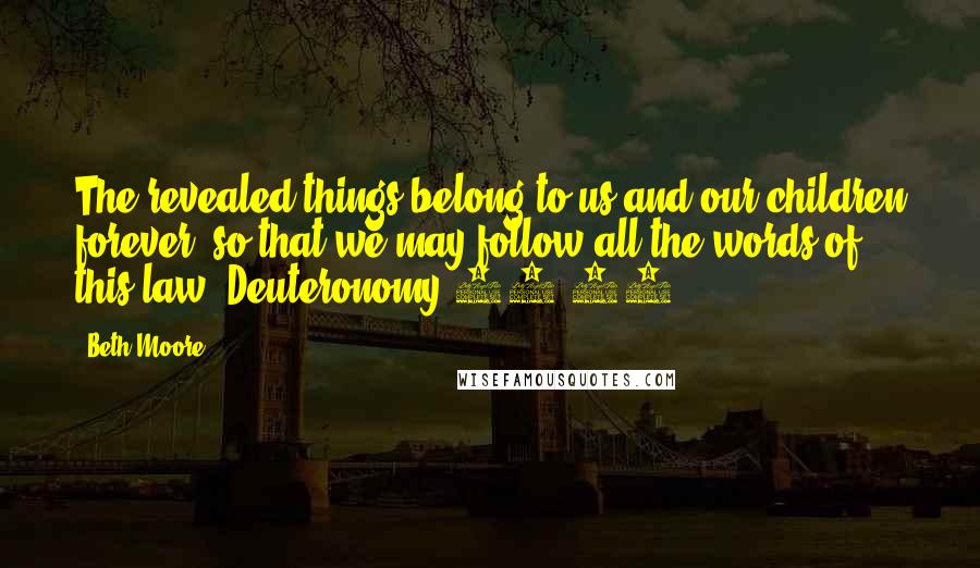 Beth Moore Quotes: The revealed things belong to us and our children forever, so that we may follow all the words of this law. Deuteronomy 29:29