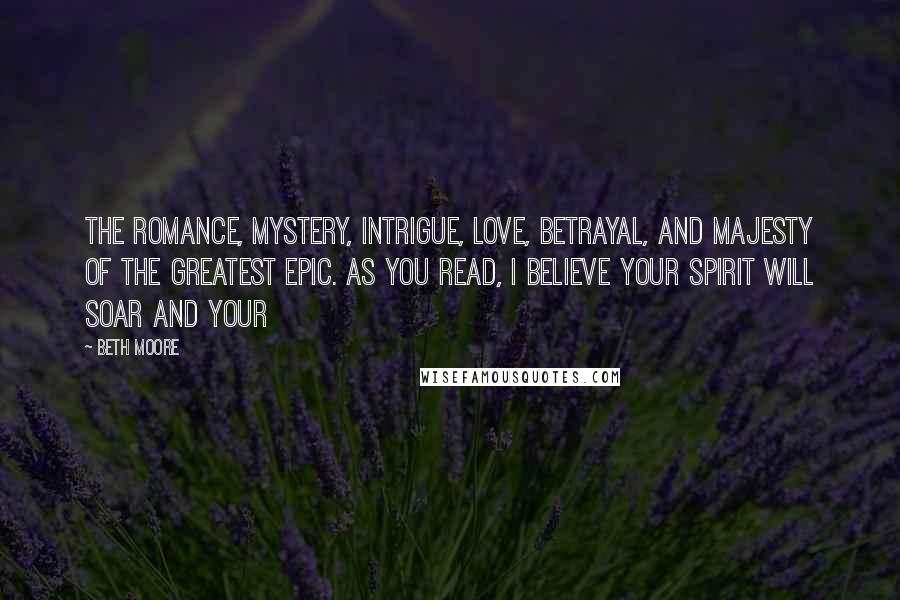Beth Moore Quotes: The romance, mystery, intrigue, love, betrayal, and majesty of the greatest epic. As you read, I believe your spirit will soar and your