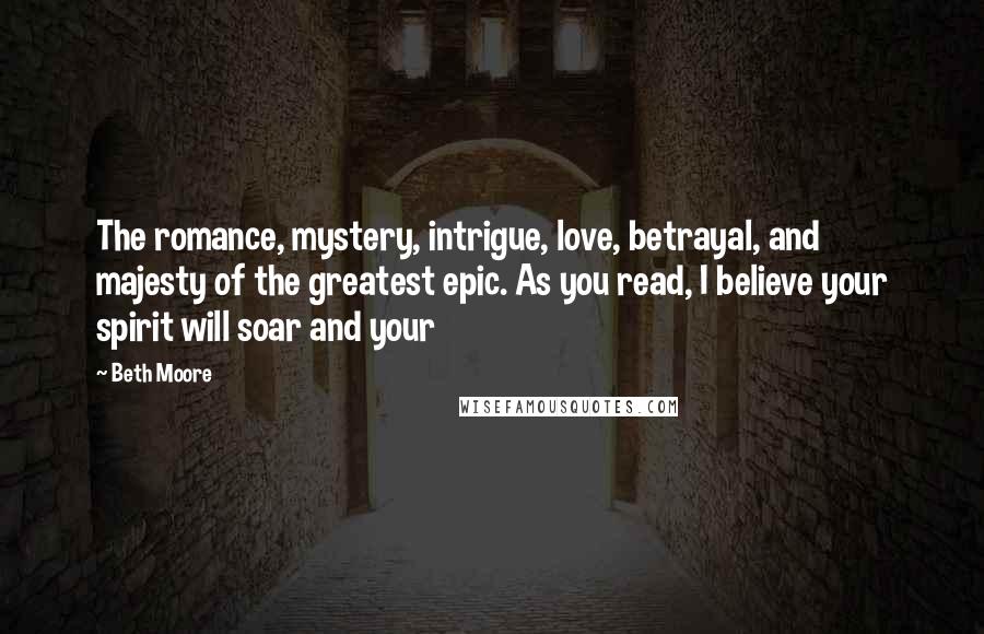 Beth Moore Quotes: The romance, mystery, intrigue, love, betrayal, and majesty of the greatest epic. As you read, I believe your spirit will soar and your