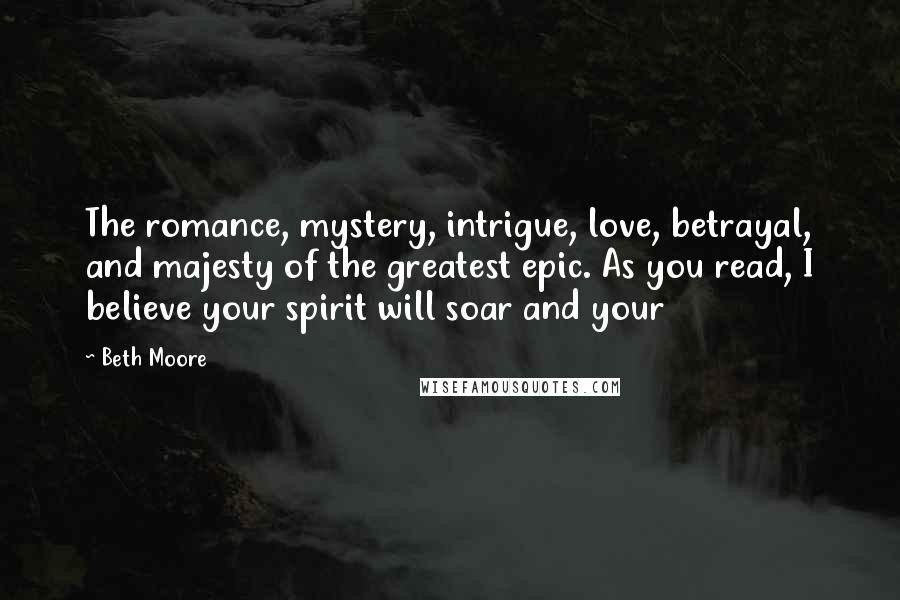 Beth Moore Quotes: The romance, mystery, intrigue, love, betrayal, and majesty of the greatest epic. As you read, I believe your spirit will soar and your