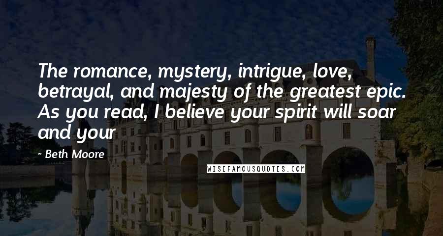 Beth Moore Quotes: The romance, mystery, intrigue, love, betrayal, and majesty of the greatest epic. As you read, I believe your spirit will soar and your