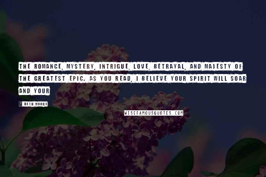 Beth Moore Quotes: The romance, mystery, intrigue, love, betrayal, and majesty of the greatest epic. As you read, I believe your spirit will soar and your