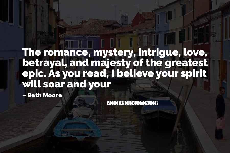 Beth Moore Quotes: The romance, mystery, intrigue, love, betrayal, and majesty of the greatest epic. As you read, I believe your spirit will soar and your