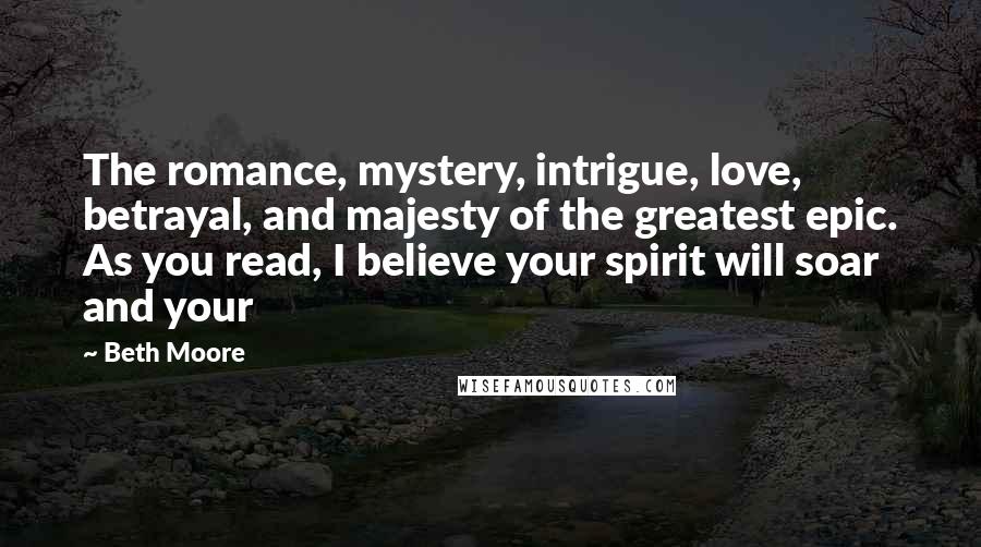 Beth Moore Quotes: The romance, mystery, intrigue, love, betrayal, and majesty of the greatest epic. As you read, I believe your spirit will soar and your
