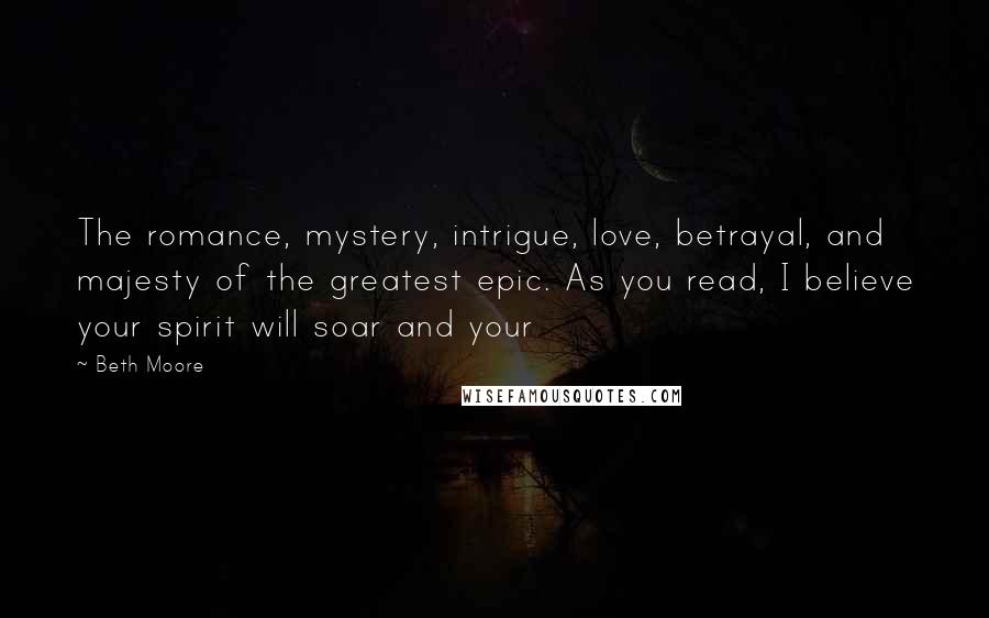 Beth Moore Quotes: The romance, mystery, intrigue, love, betrayal, and majesty of the greatest epic. As you read, I believe your spirit will soar and your