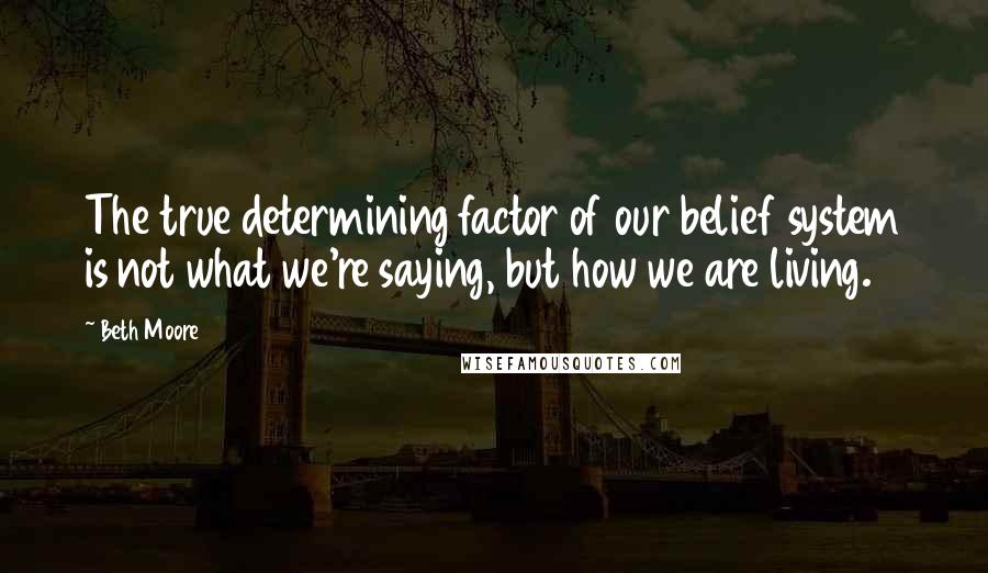 Beth Moore Quotes: The true determining factor of our belief system is not what we're saying, but how we are living.