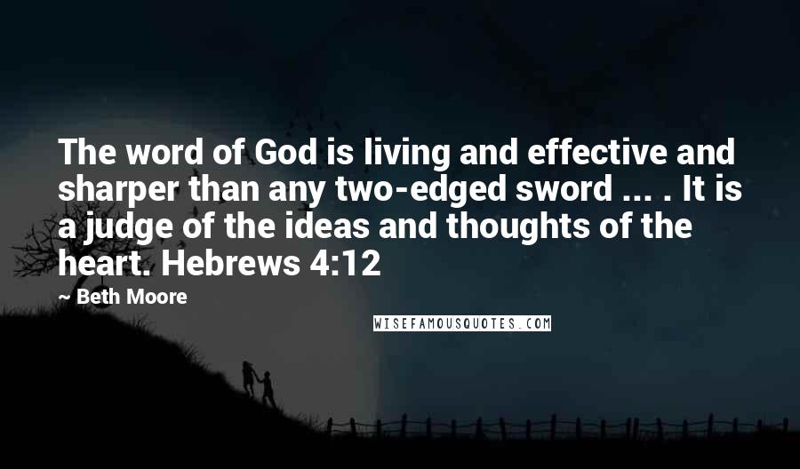 Beth Moore Quotes: The word of God is living and effective and sharper than any two-edged sword ... . It is a judge of the ideas and thoughts of the heart. Hebrews 4:12