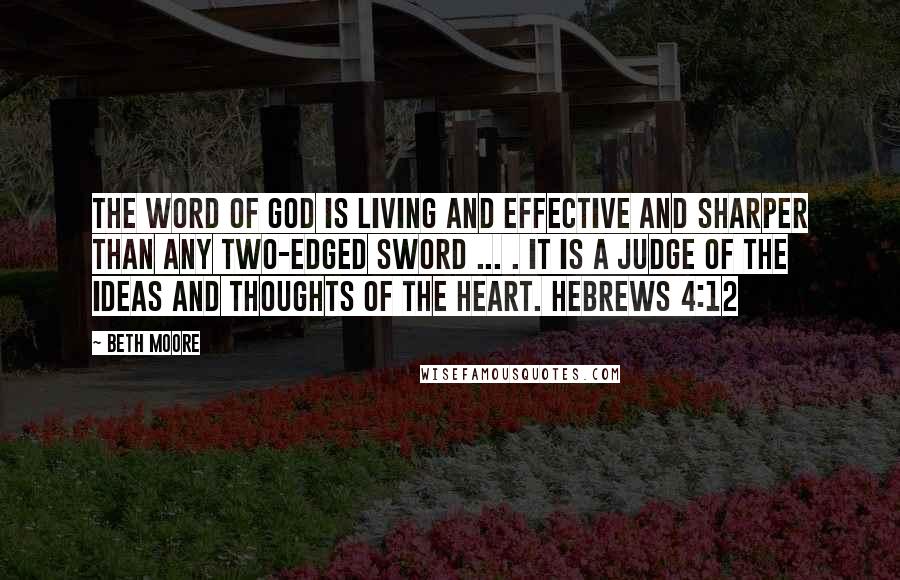 Beth Moore Quotes: The word of God is living and effective and sharper than any two-edged sword ... . It is a judge of the ideas and thoughts of the heart. Hebrews 4:12