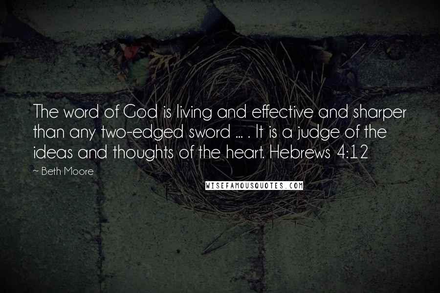 Beth Moore Quotes: The word of God is living and effective and sharper than any two-edged sword ... . It is a judge of the ideas and thoughts of the heart. Hebrews 4:12