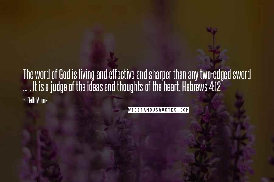 Beth Moore Quotes: The word of God is living and effective and sharper than any two-edged sword ... . It is a judge of the ideas and thoughts of the heart. Hebrews 4:12