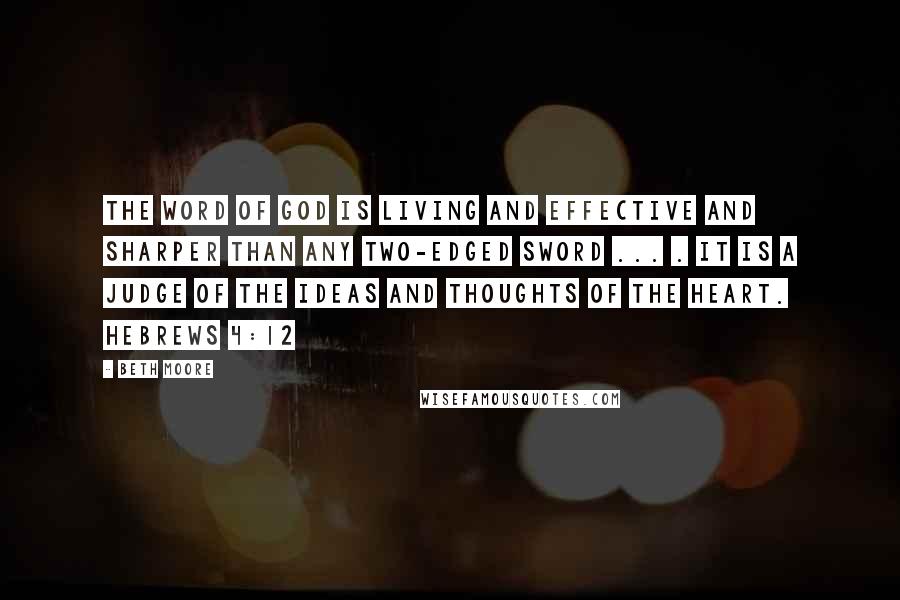 Beth Moore Quotes: The word of God is living and effective and sharper than any two-edged sword ... . It is a judge of the ideas and thoughts of the heart. Hebrews 4:12