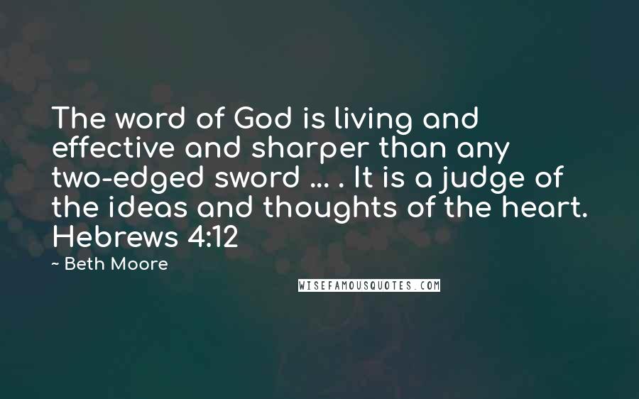 Beth Moore Quotes: The word of God is living and effective and sharper than any two-edged sword ... . It is a judge of the ideas and thoughts of the heart. Hebrews 4:12