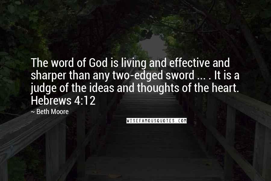 Beth Moore Quotes: The word of God is living and effective and sharper than any two-edged sword ... . It is a judge of the ideas and thoughts of the heart. Hebrews 4:12