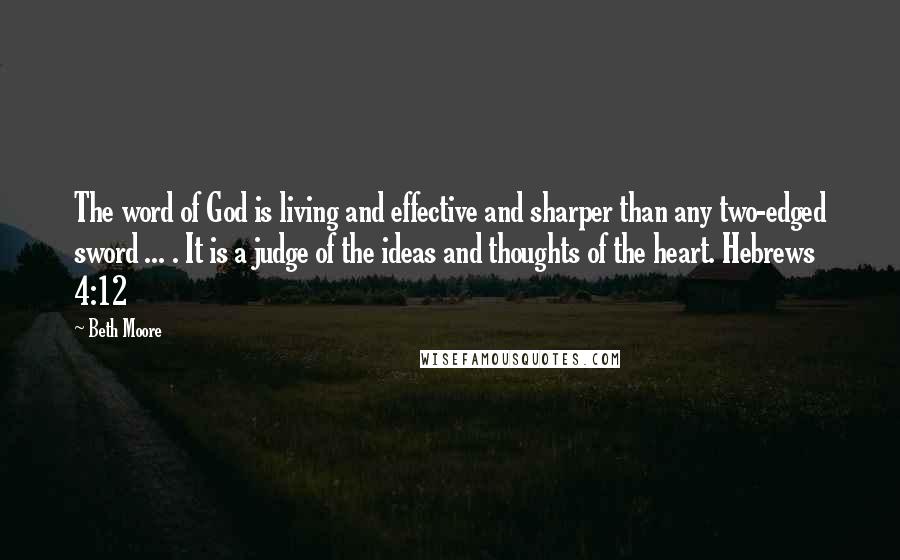 Beth Moore Quotes: The word of God is living and effective and sharper than any two-edged sword ... . It is a judge of the ideas and thoughts of the heart. Hebrews 4:12