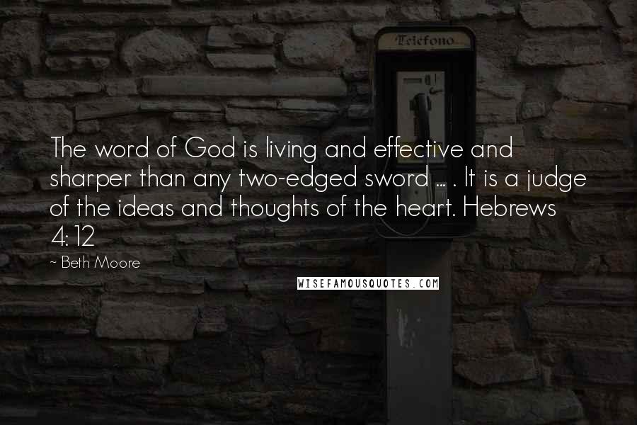 Beth Moore Quotes: The word of God is living and effective and sharper than any two-edged sword ... . It is a judge of the ideas and thoughts of the heart. Hebrews 4:12