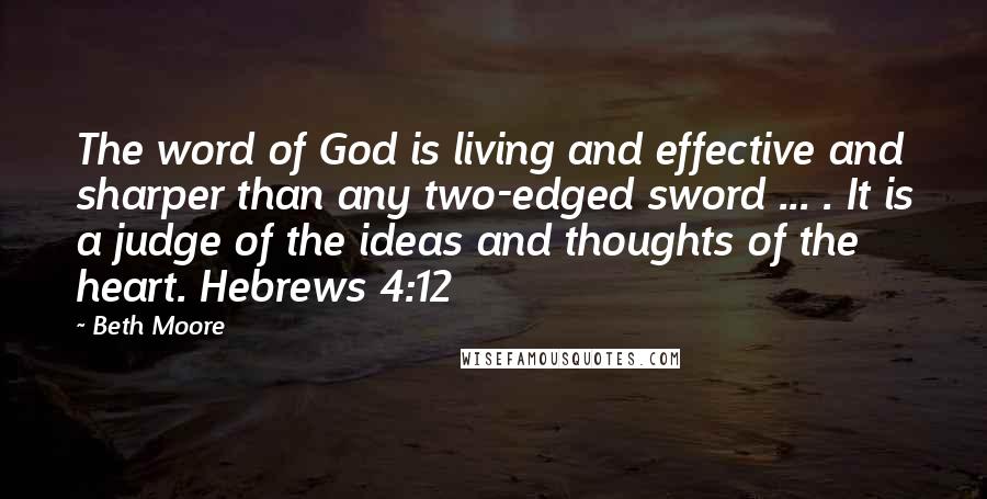 Beth Moore Quotes: The word of God is living and effective and sharper than any two-edged sword ... . It is a judge of the ideas and thoughts of the heart. Hebrews 4:12
