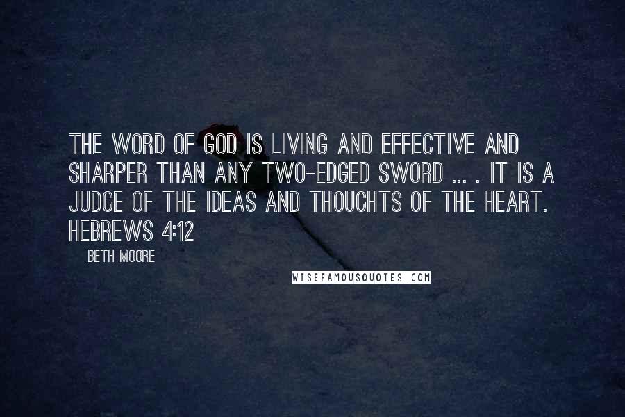 Beth Moore Quotes: The word of God is living and effective and sharper than any two-edged sword ... . It is a judge of the ideas and thoughts of the heart. Hebrews 4:12