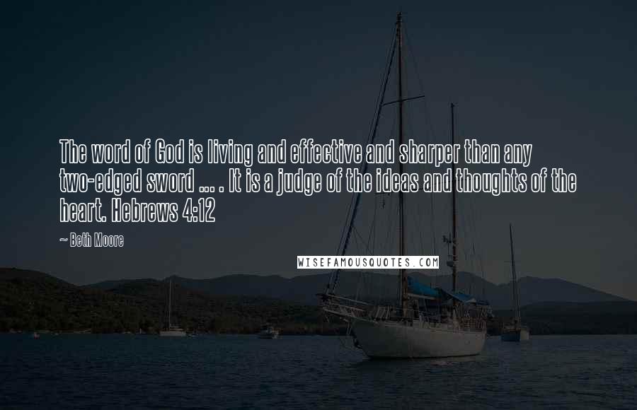 Beth Moore Quotes: The word of God is living and effective and sharper than any two-edged sword ... . It is a judge of the ideas and thoughts of the heart. Hebrews 4:12