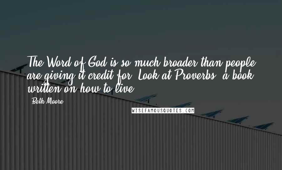 Beth Moore Quotes: The Word of God is so much broader than people are giving it credit for. Look at Proverbs, a book written on how to live.