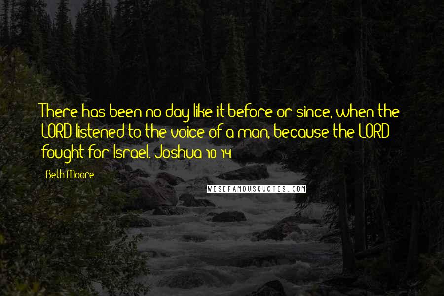 Beth Moore Quotes: There has been no day like it before or since, when the LORD listened to the voice of a man, because the LORD fought for Israel. Joshua 10:14