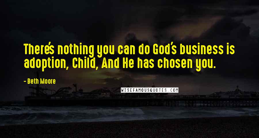 Beth Moore Quotes: There's nothing you can do God's business is adoption, Child, And He has chosen you.