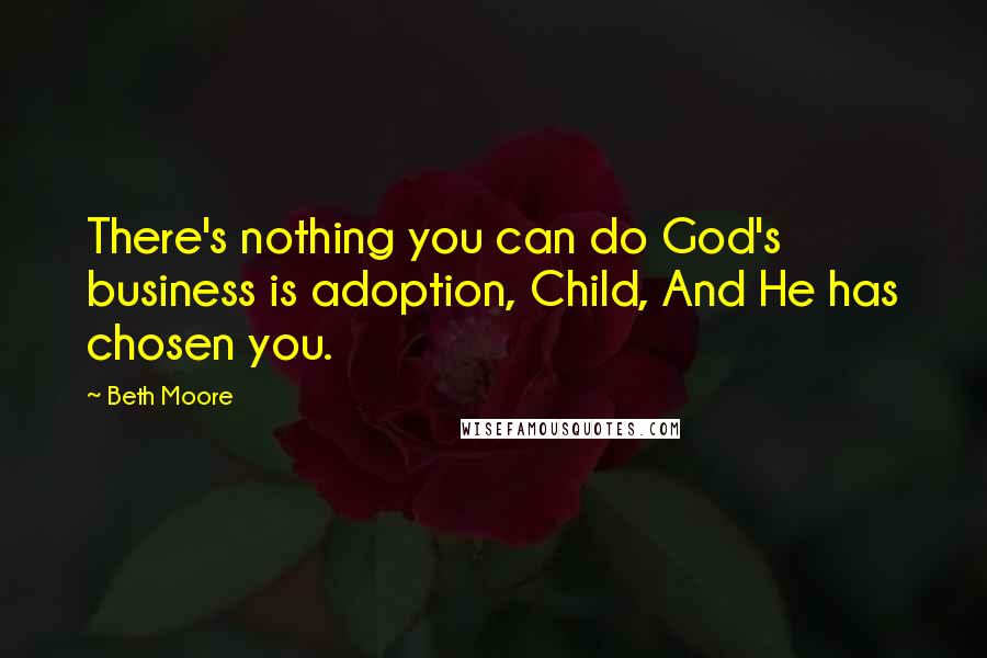 Beth Moore Quotes: There's nothing you can do God's business is adoption, Child, And He has chosen you.