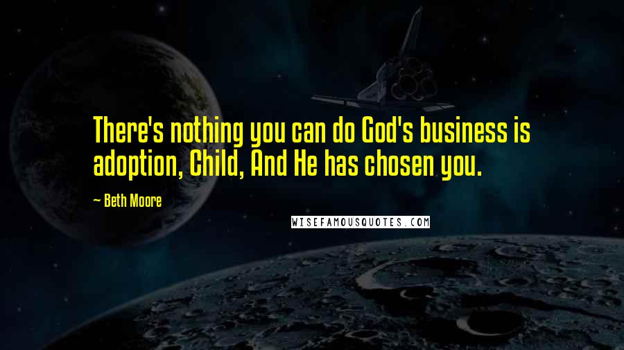 Beth Moore Quotes: There's nothing you can do God's business is adoption, Child, And He has chosen you.