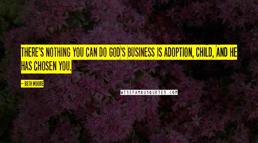 Beth Moore Quotes: There's nothing you can do God's business is adoption, Child, And He has chosen you.