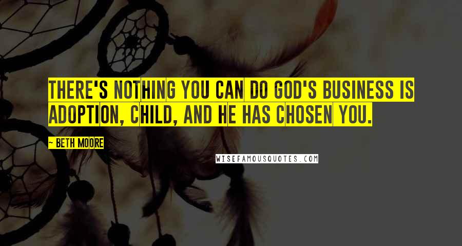 Beth Moore Quotes: There's nothing you can do God's business is adoption, Child, And He has chosen you.
