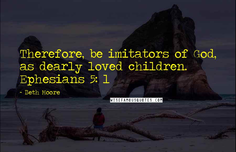 Beth Moore Quotes: Therefore, be imitators of God, as dearly loved children. Ephesians 5: 1