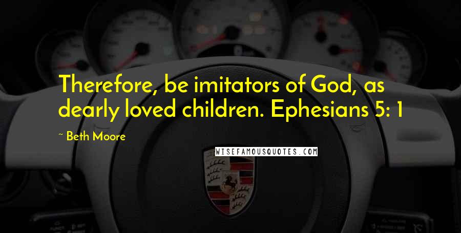 Beth Moore Quotes: Therefore, be imitators of God, as dearly loved children. Ephesians 5: 1