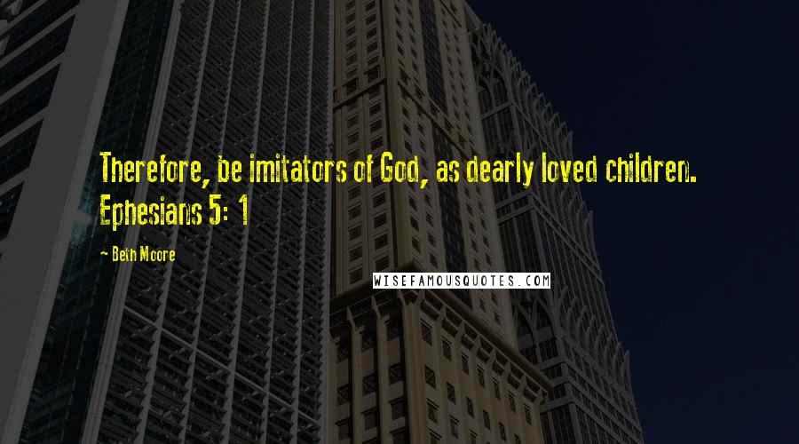 Beth Moore Quotes: Therefore, be imitators of God, as dearly loved children. Ephesians 5: 1