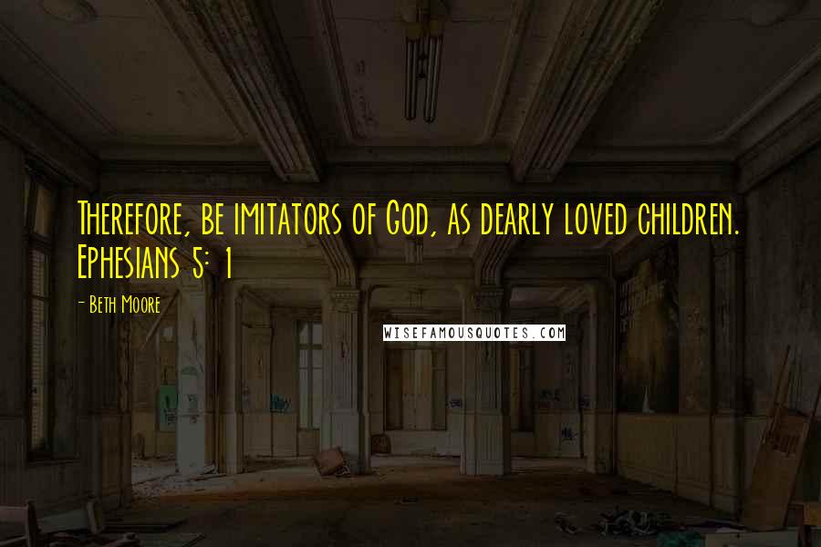 Beth Moore Quotes: Therefore, be imitators of God, as dearly loved children. Ephesians 5: 1