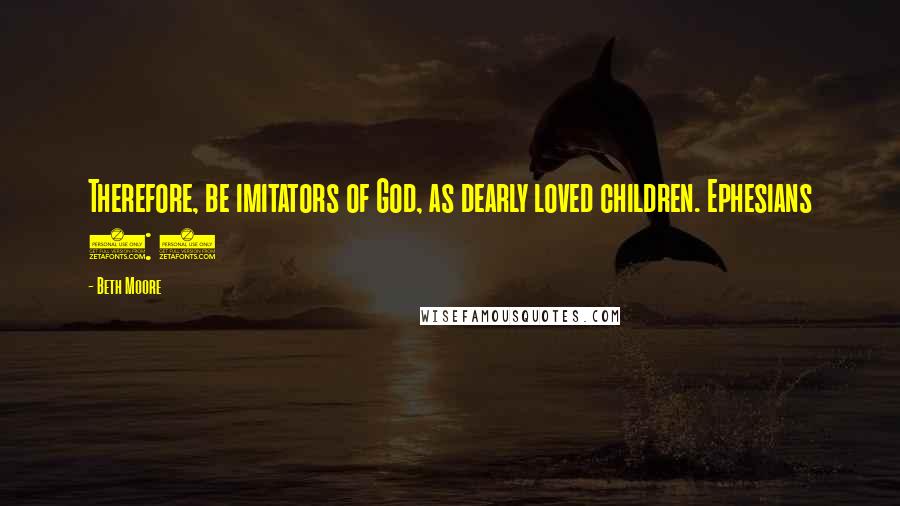 Beth Moore Quotes: Therefore, be imitators of God, as dearly loved children. Ephesians 5: 1