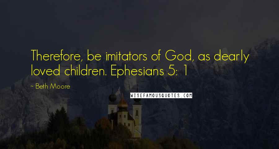 Beth Moore Quotes: Therefore, be imitators of God, as dearly loved children. Ephesians 5: 1